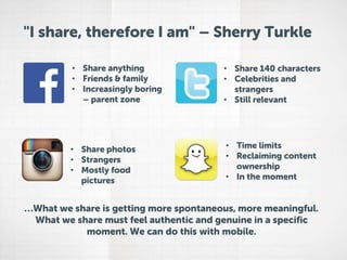 "I share, therefore I am" – Sherry Turkle
• Share anything
• Friends & family
• Increasingly boring
– parent zone

• Share 140 characters
• Celebrities and
strangers
• Still relevant

• Share photos
• Strangers
• Mostly food
pictures

• Time limits
• Reclaiming content
ownership
• In the moment

…What we share is getting more spontaneous, more meaningful.
What we share must feel authentic and genuine in a specific
moment. We can do this with mobile.

 
