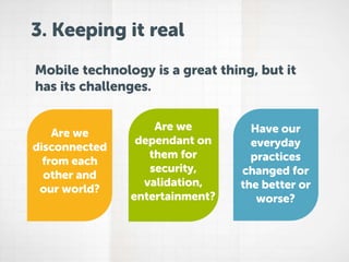 3. Keeping it real
Mobile technology is a great thing, but it
has its challenges.
Are we
disconnected
from each
other and
our world?

Are we
dependant on
them for
security,
validation,
entertainment?

Have our
everyday
practices
changed for
the better or
worse?

 