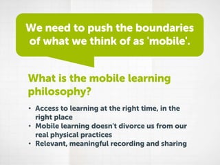 We need to push the boundaries
of what we think of as 'mobile'.
What is the mobile learning
philosophy?
• Access to learning at the right time, in the
right place
• Mobile learning doesn't divorce us from our
real physical practices
• Relevant, meaningful recording and sharing

 