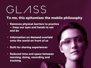 To me, this epitomises the mobile philosophy
• Removes physical barriers to practice
– frees our eyes and hands to see
and do
• Information on demand overlaid
onto the world on front of us
• Built for sharing experiences
• Reduced time and space between
learning, doing, recording and
tracking

 