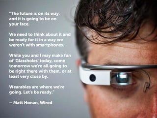 "The future is on its way,
and it is going to be on
your face.

We need to think about it and
be ready for it in a way we
weren't with smartphones.
While you and I may make fun
of 'Glassholes' today, come
tomorrow we're all going to
be right there with them, or at
least very close by.

Wearables are where we're
going. Let's be ready."
– Matt Honan, Wired

 