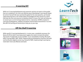 E-Learning DIY

While our E-Learning development and conversion services are easier on the pocket
than our competitors, the most cost effective way of developing E-Learning will always
be to Do It Yourself. We have searched the globe for the most powerful, use friendly
rapid authoring tools in the market today and packaged the best solution for clients
that have the time and resources to develop content in house. Our tools will allow you
to convert your current training material into fun, interactive, SCORM compliant E-
Learning including games, software simulations and formative assessments in no time.
We offer full training and mentorship to help you on your way.


                      Off the Shelf E-Learning

While specific E-Learning development is, in some cases, completely necessary. Our
library of off the shelf E-Learning content negates the need to reinvent the wheel.
Thousands of readymade courses available to you immediately including, Microsoft
Office Training (2003, 2007, 2010), Programming and Development, Business Soft skills
and Certification aligned courses (e.g. CompTIA, PMP). Implementing E-Learning has
never been more cost effective and easier.
 