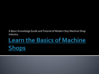 A Basic Knowledge Guide and Tutorial of Modern Day Machine Shop
Industry.
 