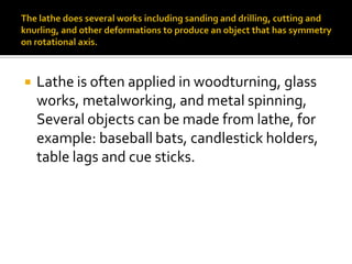    Lathe is often applied in woodturning, glass
    works, metalworking, and metal spinning,
    Several objects can be made from lathe, for
    example: baseball bats, candlestick holders,
    table lags and cue sticks.
 