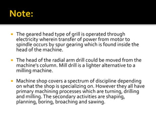    The geared head type of grill is operated through
    electricity wherein transfer of power from motor to
    spindle occurs by spur gearing which is found inside the
    head of the machine.
   The head of the radial arm drill could be moved from the
    machine's column. Mill drill is a lighter alternative to a
    milling machine.
   Machine shop covers a spectrum of discipline depending
    on what the shop is specializing on. However they all have
    primary machining processes which are turning, drilling
    and milling. The secondary activities are shaping,
    planning, boring, broaching and sawing.
 