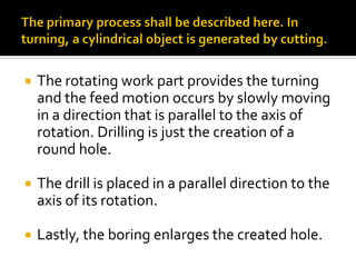    The rotating work part provides the turning
    and the feed motion occurs by slowly moving
    in a direction that is parallel to the axis of
    rotation. Drilling is just the creation of a
    round hole.

   The drill is placed in a parallel direction to the
    axis of its rotation.

   Lastly, the boring enlarges the created hole.
 