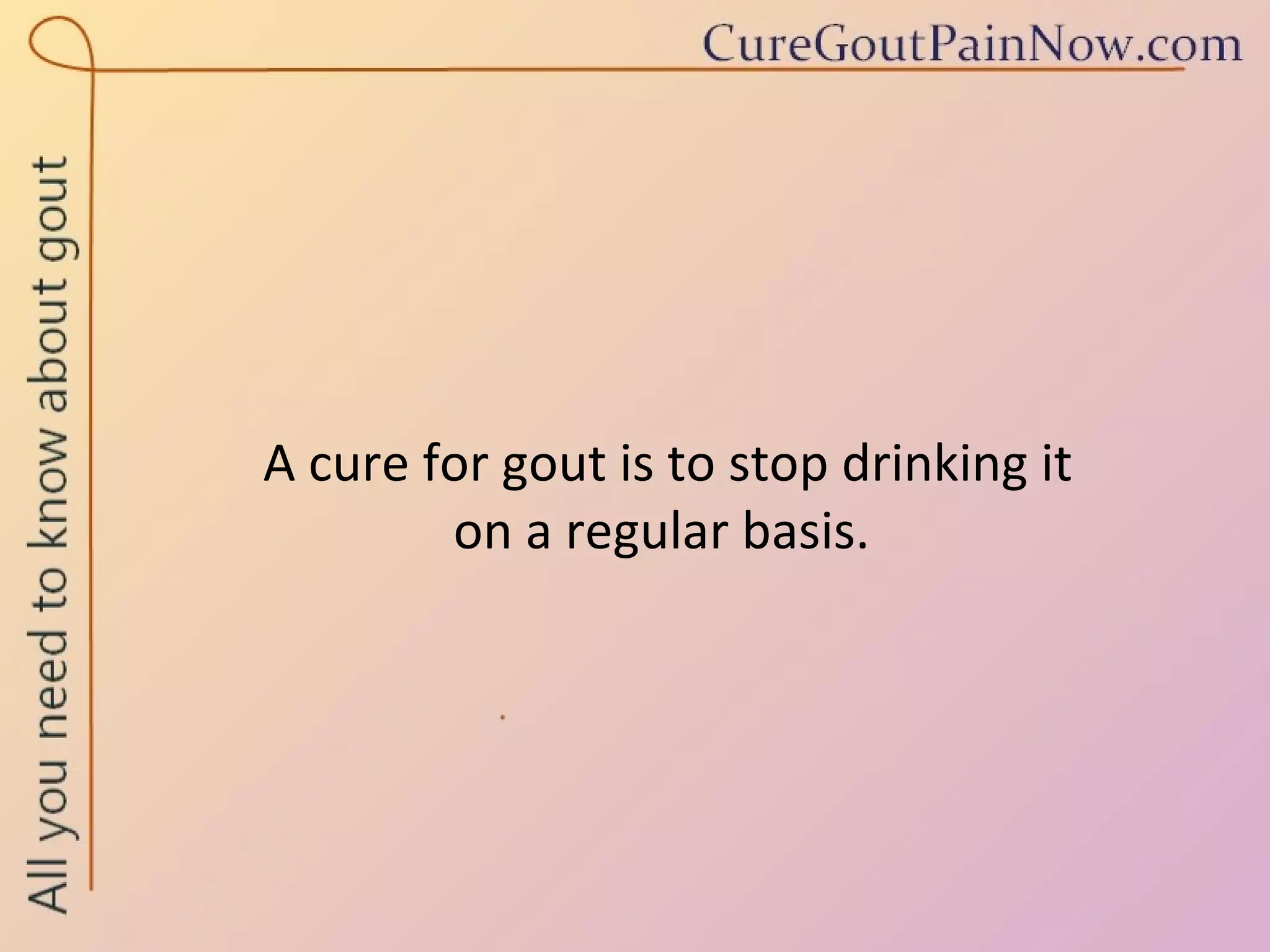 A cure for gout is to stop drinking it  on a regular basis.  