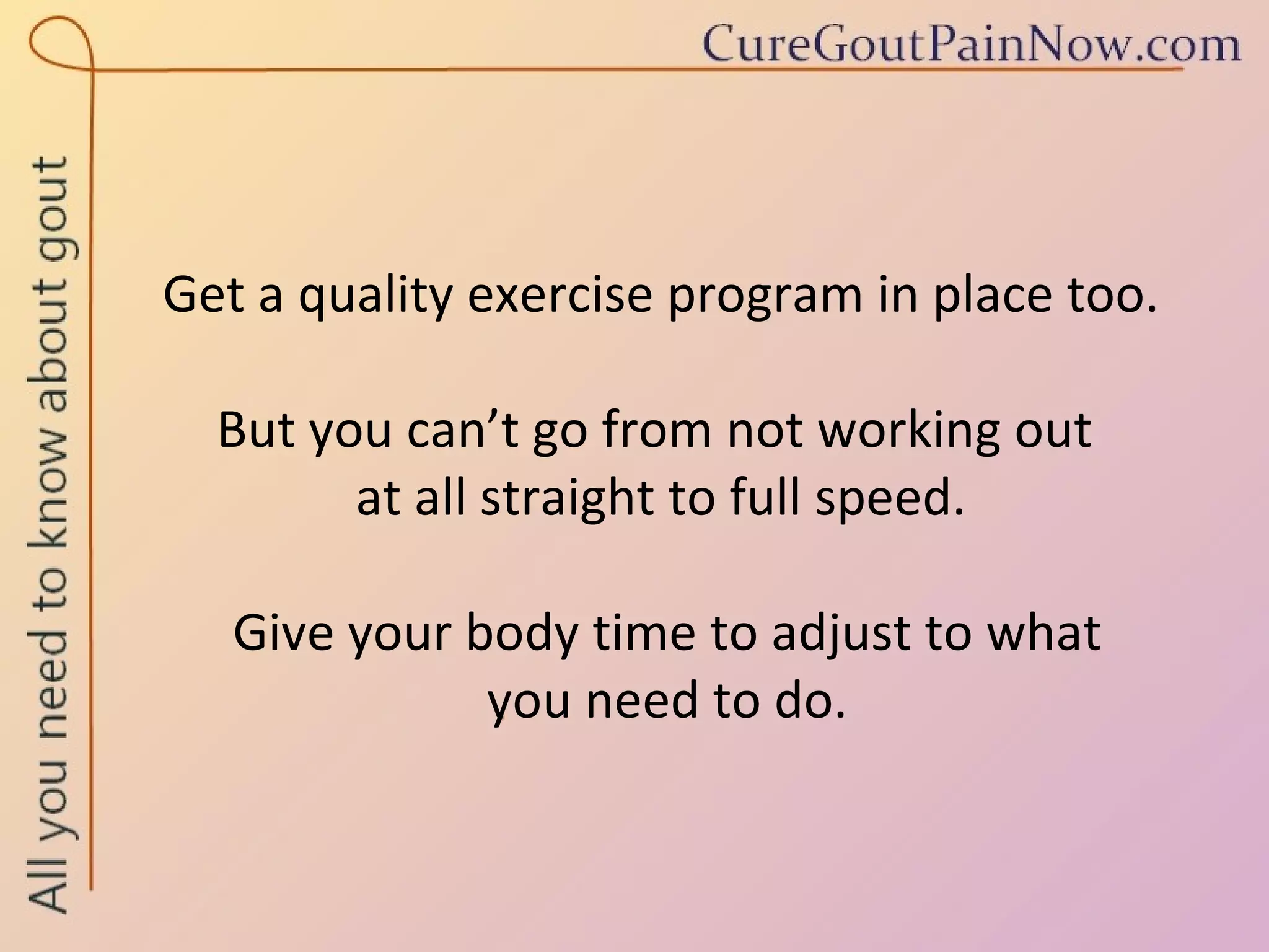Get a quality exercise program in place too. But you can’t go from not working out  at all straight to full speed.  Give your body time to adjust to what  you need to do. 