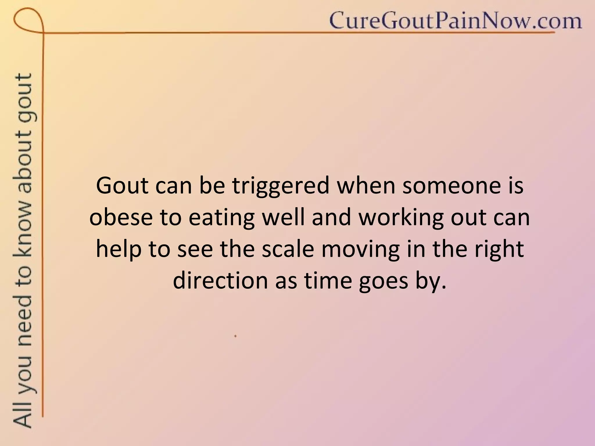Gout can be triggered when someone is  obese to eating well and working out can  help to see the scale moving in the right direction as time goes by. 