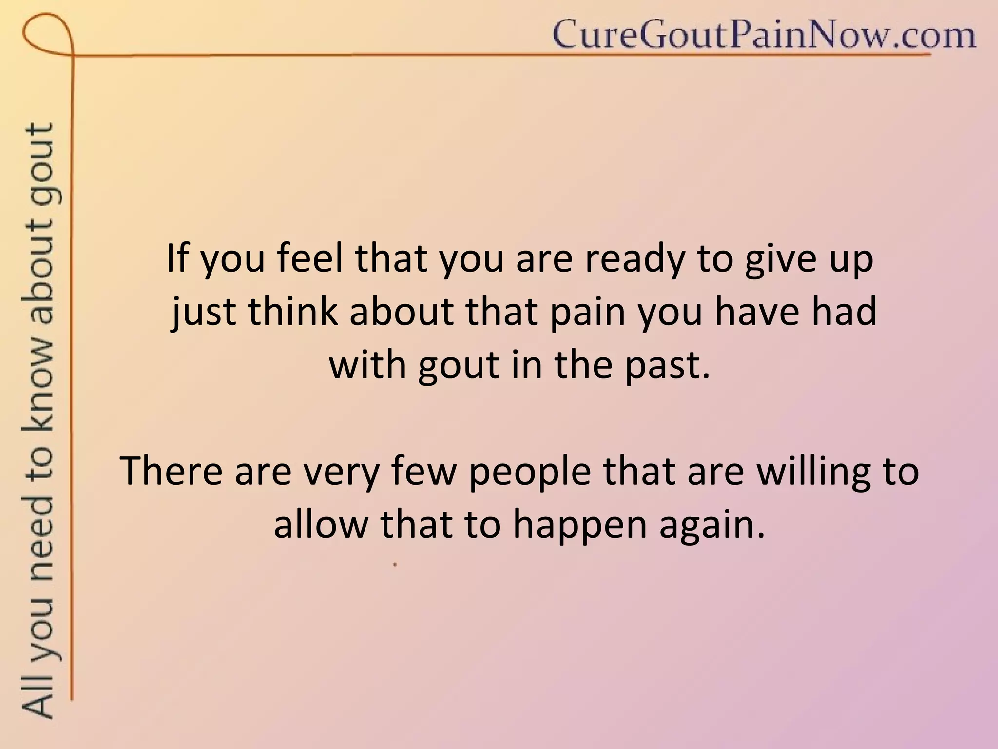 If you feel that you are ready to give up  just think about that pain you have had  with gout in the past.  There are very few people that are willing to allow that to happen again. 
