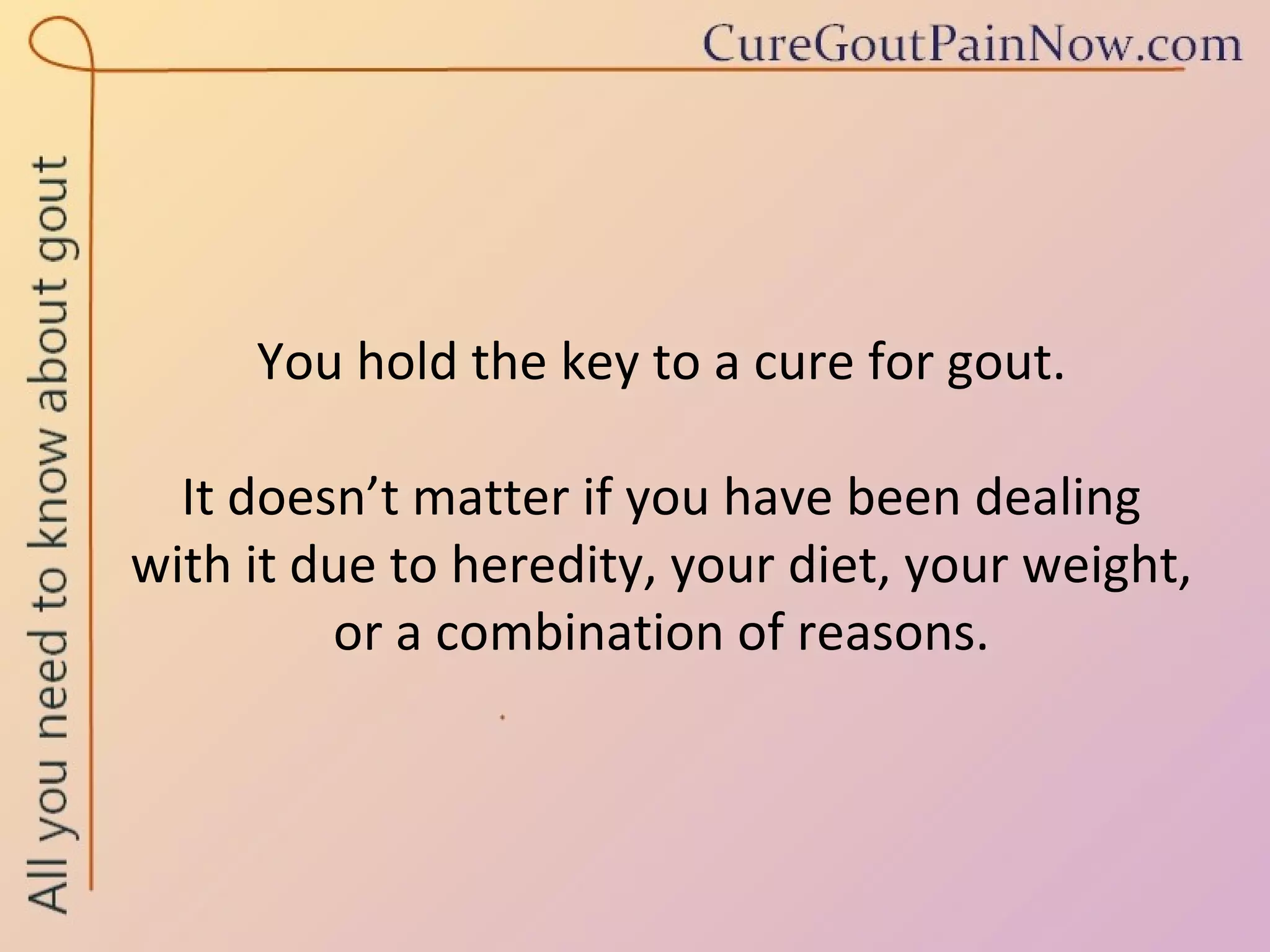You hold the key to a cure for gout.  It doesn’t matter if you have been dealing  with it due to heredity, your diet, your weight, or a combination of reasons. 
