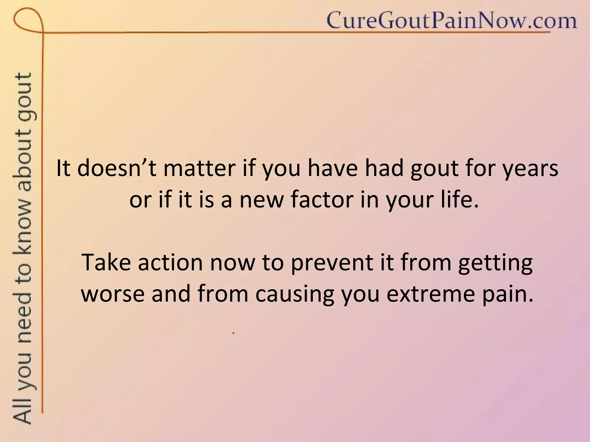 It doesn’t matter if you have had gout for years or if it is a new factor in your life.  Take action now to prevent it from getting worse and from causing you extreme pain. 