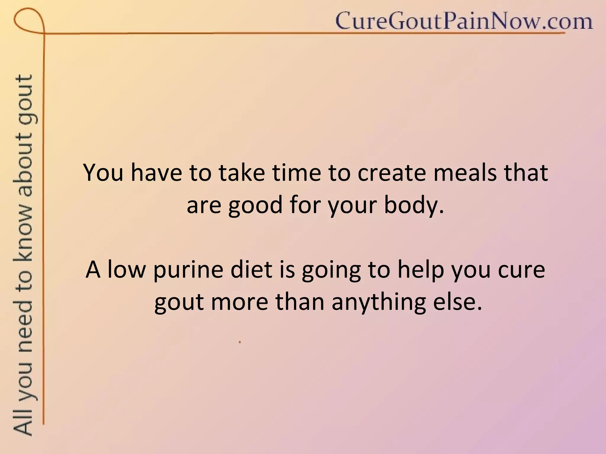 You have to take time to create meals that  are good for your body.  A low purine diet is going to help you cure  gout more than anything else. 