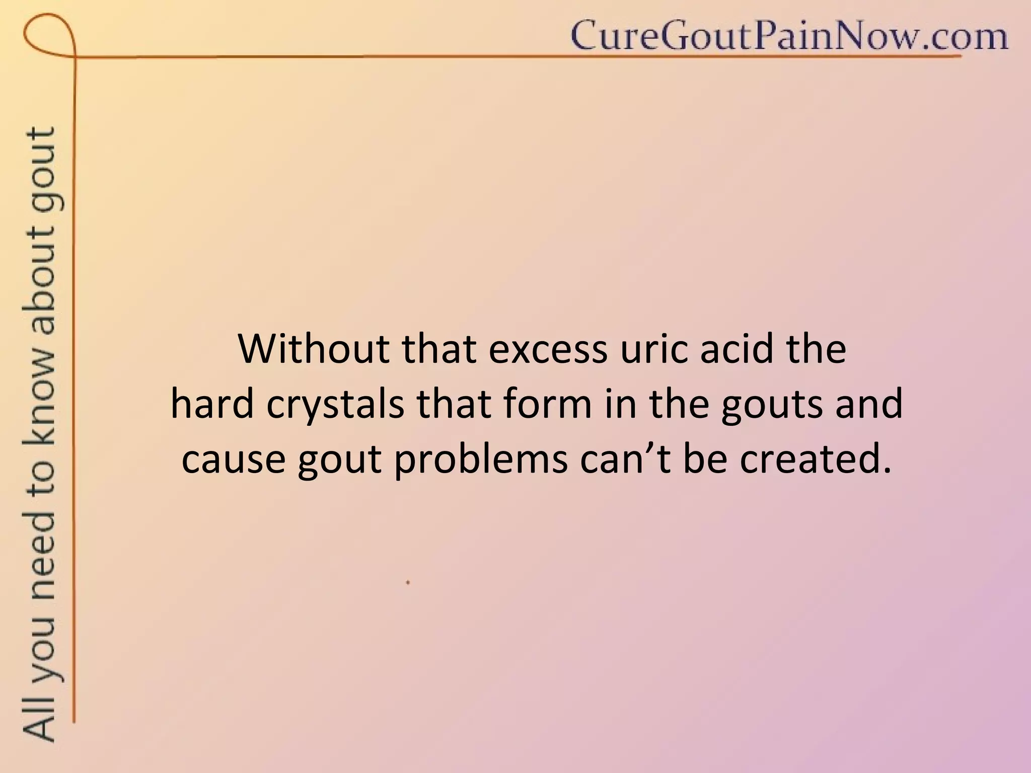 Without that excess uric acid the  hard crystals that form in the gouts and  cause gout problems can’t be created. 