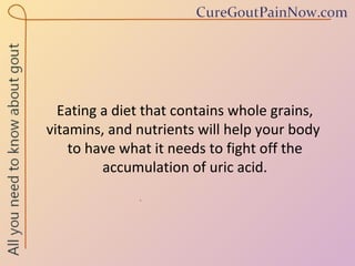 Eating a diet that contains whole grains, vitamins, and nutrients will help your body  to have what it needs to fight off the accumulation of uric acid. 