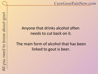 Anyone that drinks alcohol often  needs to cut back on it.  The main form of alcohol that has been  linked to gout is beer. 