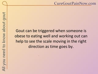 Gout can be triggered when someone is  obese to eating well and working out can  help to see the scale moving in the right direction as time goes by. 