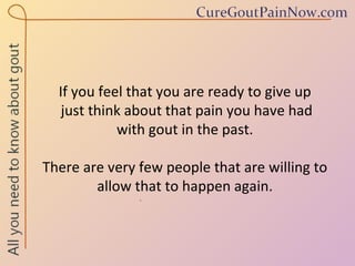 If you feel that you are ready to give up  just think about that pain you have had  with gout in the past.  There are very few people that are willing to allow that to happen again. 