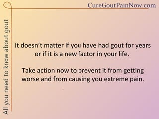 It doesn’t matter if you have had gout for years or if it is a new factor in your life.  Take action now to prevent it from getting worse and from causing you extreme pain. 