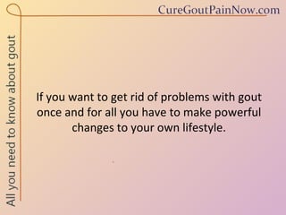 If you want to get rid of problems with gout once and for all you have to make powerful changes to your own lifestyle. 