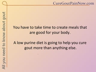 You have to take time to create meals that  are good for your body.  A low purine diet is going to help you cure  gout more than anything else. 