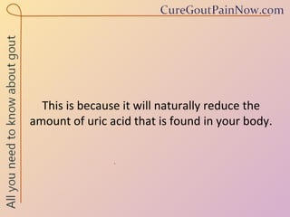 This is because it will naturally reduce the amount of uric acid that is found in your body. 