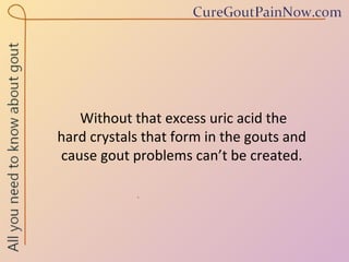 Without that excess uric acid the  hard crystals that form in the gouts and  cause gout problems can’t be created. 