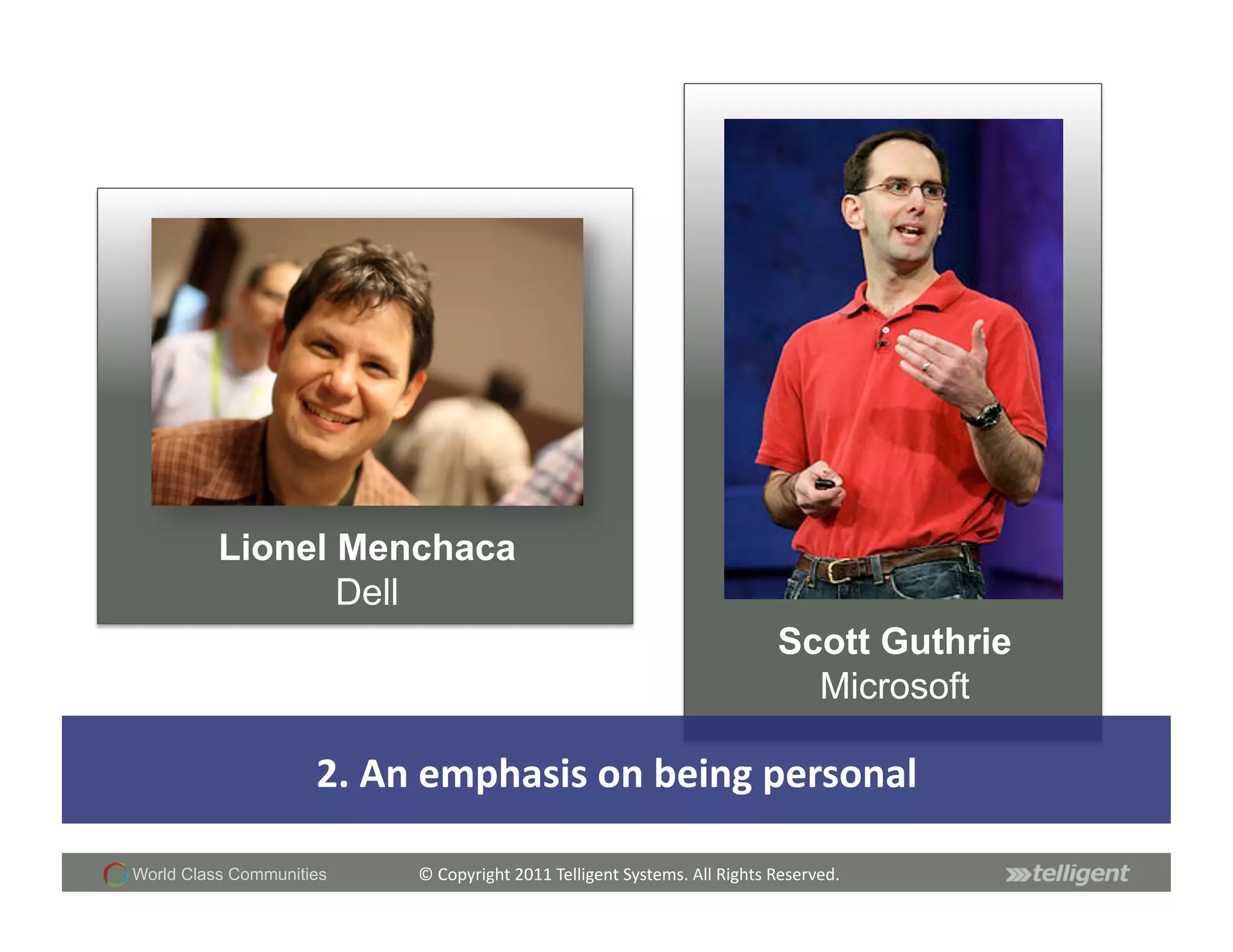 Lionel Menchaca
                 Dell
                                                                                                 Scott Guthrie
                                                                                                   Microsoft

                     2.	
  An	
  emphasis	
  on	
  being	
  personal	
  

World Class Communities      ©	
  Copyright	
  2011	
  Telligent	
  Systems.	
  All	
  Rights	
  Reserved.	
  
 