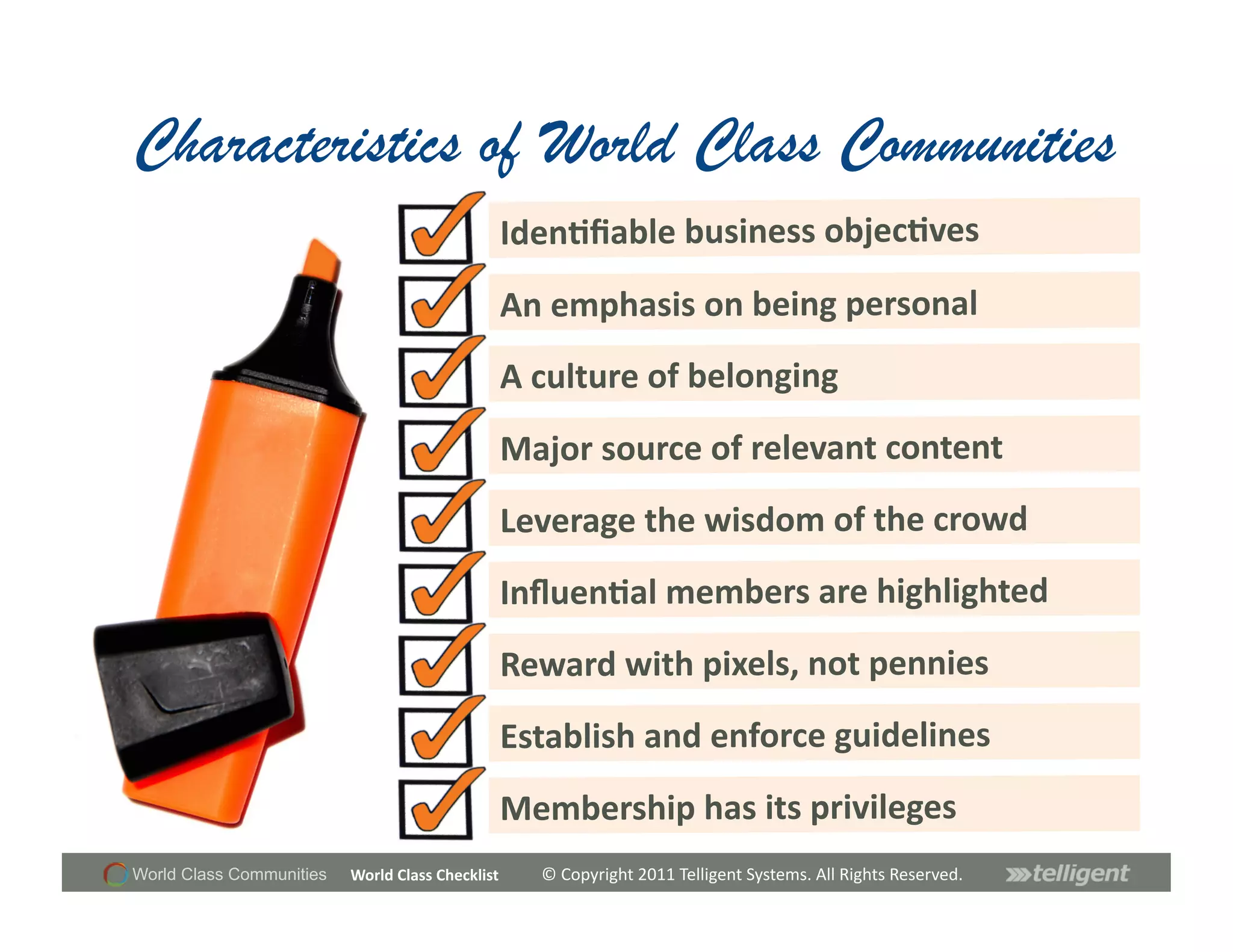 Characteristics of World Class Communities
                                                        Iden;ﬁable	
  business	
  objec;ves	
  
                                                        An	
  emphasis	
  on	
  being	
  personal	
  
                                                        A	
  culture	
  of	
  belonging	
  
                                                        Major	
  source	
  of	
  relevant	
  content	
  
                                                        Leverage	
  the	
  wisdom	
  of	
  the	
  crowd	
  
                                                        Inﬂuen;al	
  members	
  are	
  highlighted	
  
                                                        Reward	
  with	
  pixels,	
  not	
  pennies	
  
                                                        Establish	
  and	
  enforce	
  guidelines	
  
                                                        Membership	
  has	
  its	
  privileges	
  
World Class Communities   World	
  Class	
  Checklist	
     ©	
  Copyright	
  2011	
  Telligent	
  Systems.	
  All	
  Rights	
  Reserved.	
  
 