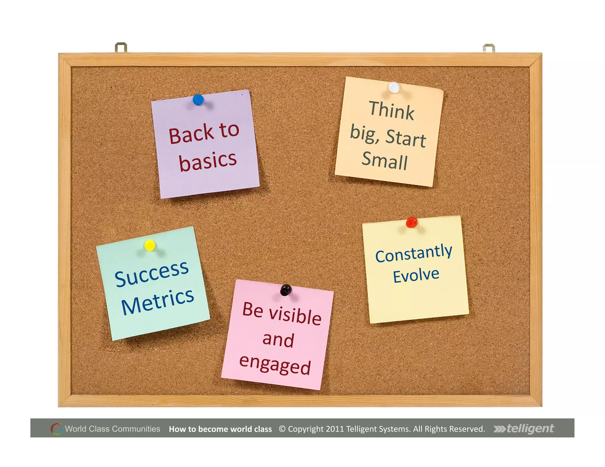 Think	
  
                          Back	
  to	
                                                         big,	
  Start	
  
                           basics	
                                                             Small	
  



                                                                                                         Constantly	
  
            Su ccess	
                                                                                     Evolve	
  
             Me trics	
                             Be	
  visible
                                                                 	
  
                                                      and	
  
                                                    engaged	
  


World Class Communities   How	
  to	
  become	
  world	
  class	
   ©	
  Copyright	
  2011	
  Telligent	
  Systems.	
  All	
  Rights	
  Reserved.	
  
 