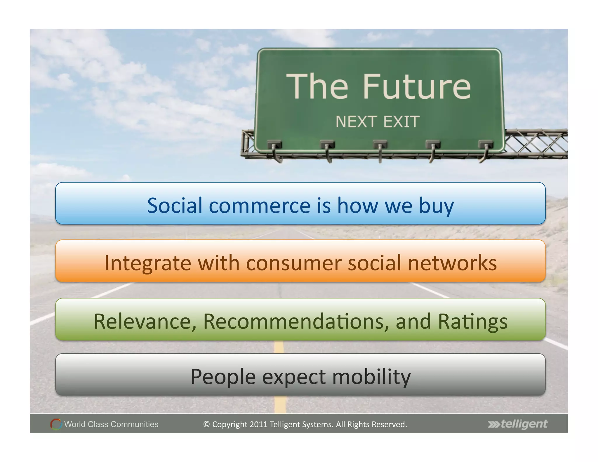 Social	
  commerce	
  is	
  how	
  we	
  buy	
  

         Integrate	
  with	
  consumer	
  social	
  networks	
  

       Relevance,	
  RecommendaSons,	
  and	
  RaSngs	
  

                          People	
  expect	
  mobility	
  
World Class Communities     ©	
  Copyright	
  2011	
  Telligent	
  Systems.	
  All	
  Rights	
  Reserved.	
  
 