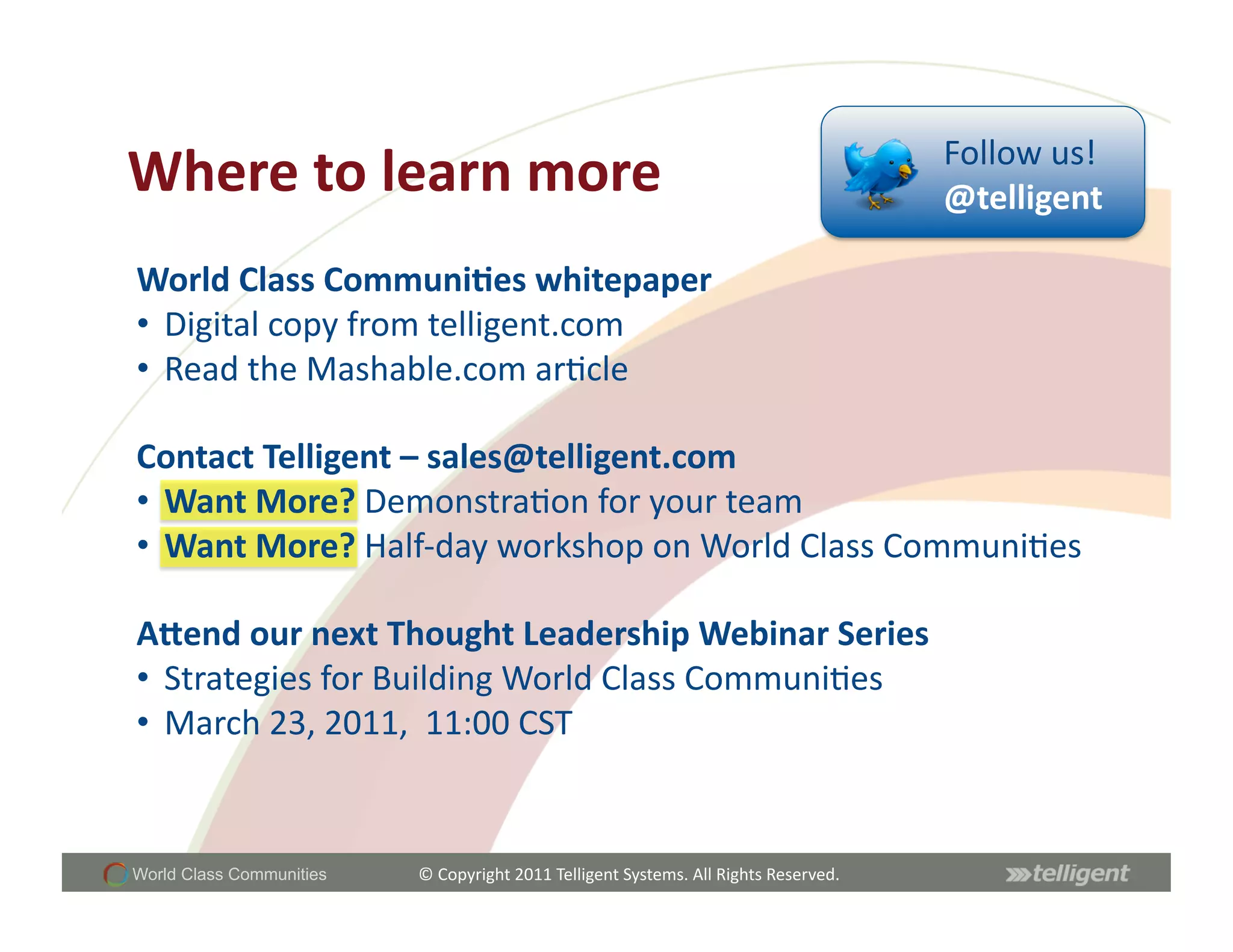 Follow	
  us!	
  
Where	
  to	
  learn	
  more	
                                                                                @telligent	
  

World	
  Class	
  Communi;es	
  whitepaper	
  
•  Digital	
  copy	
  from	
  telligent.com	
  
•  Read	
  the	
  Mashable.com	
  arScle	
  

Contact	
  Telligent	
  –	
  sales@telligent.com	
  	
  
•  Want	
  More?	
  DemonstraSon	
  for	
  your	
  team	
  	
  
•  Want	
  More?	
  Half-­‐day	
  workshop	
  on	
  World	
  Class	
  CommuniSes	
  

Acend	
  our	
  next	
  Thought	
  Leadership	
  Webinar	
  Series	
  	
  
•  Strategies	
  for	
  Building	
  World	
  Class	
  CommuniSes	
  	
  	
  
•  March	
  23,	
  2011,	
  	
  11:00	
  CST	
  


World Class Communities   ©	
  Copyright	
  2011	
  Telligent	
  Systems.	
  All	
  Rights	
  Reserved.	
  
 