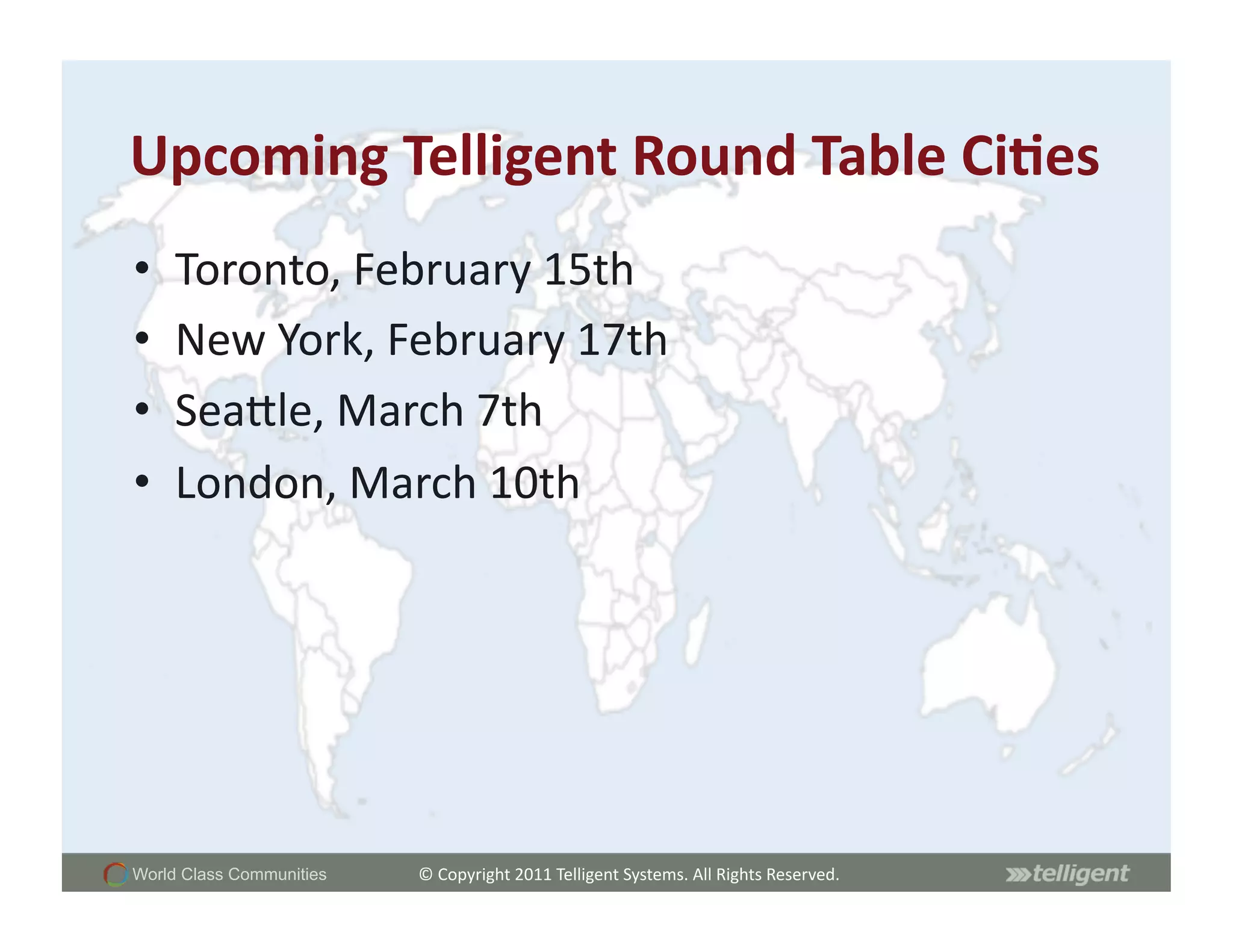 Upcoming	
  Telligent	
  Round	
  Table	
  Ci;es	
  
•    Toronto,	
  February	
  15th	
  
•    New	
  York,	
  February	
  17th	
  
•    SeaCle,	
  March	
  7th	
  
•    London,	
  March	
  10th	
  




World Class Communities   ©	
  Copyright	
  2011	
  Telligent	
  Systems.	
  All	
  Rights	
  Reserved.	
  
 