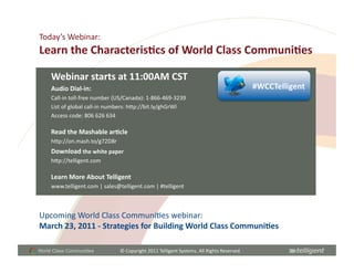 Today’s	
  Webinar:	
  
Learn	
  the	
  Characteris;cs	
  of	
  World	
  Class	
  Communi;es	
  

     Webinar	
  starts	
  at	
  11:00AM	
  CST	
  
     Audio	
  Dial-­‐in:	
                                                                                                      #WCCTelligent	
  
     Call-­‐in	
  toll-­‐free	
  number	
  (US/Canada):	
  1-­‐866-­‐469-­‐3239	
  
     List	
  of	
  global	
  call-­‐in	
  numbers:	
  hCp://bit.ly/ghGrWl	
  
     Access	
  code:	
  806	
  626	
  634	
  

     Read	
  the	
  Mashable	
  ar;cle	
  
     hCp://on.mash.to/g72D8r	
  
     Download	
  the	
  white	
  paper	
  
     hCp://telligent.com	
  

     Learn	
  More	
  About	
  Telligent	
  
     www.telligent.com	
  |	
  sales@telligent.com	
  |	
  #telligent	
  



Upcoming	
  World	
  Class	
  CommuniSes	
  webinar:	
  	
  
March	
  23,	
  2011	
  -­‐	
  Strategies	
  for	
  Building	
  World	
  Class	
  Communi;es	
  

World Class Communities                     ©	
  Copyright	
  2011	
  Telligent	
  Systems.	
  All	
  Rights	
  Reserved.	
  
 