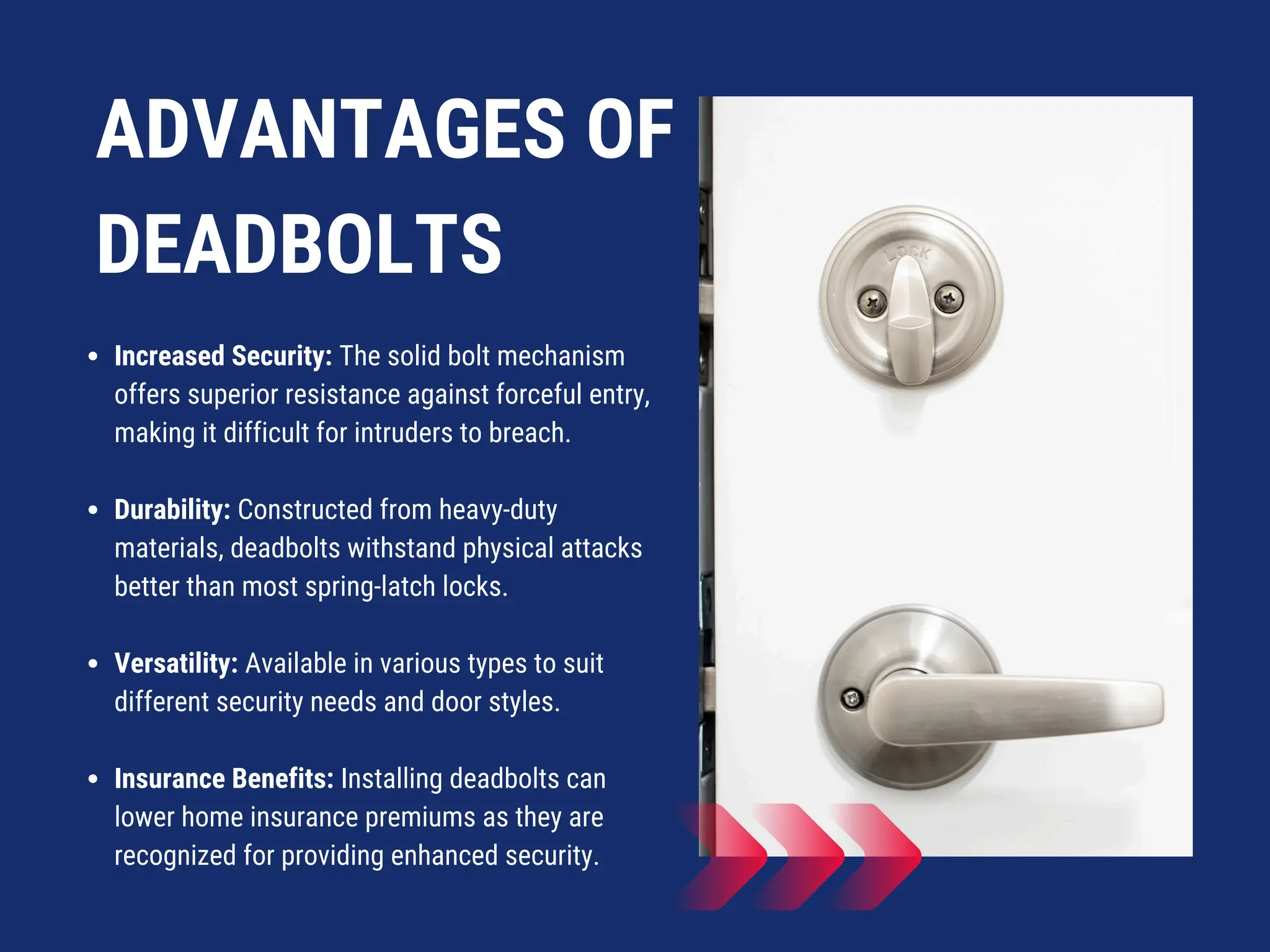 ADVANTAGES OF
DEADBOLTS
Increased Security: The solid bolt mechanism
offers superior resistance against forceful entry,
making it difficult for intruders to breach.
Durability: Constructed from heavy-duty
materials, deadbolts withstand physical attacks
better than most spring-latch locks.
Versatility: Available in various types to suit
different security needs and door styles.
Insurance Benefits: Installing deadbolts can
lower home insurance premiums as they are
recognized for providing enhanced security.
 