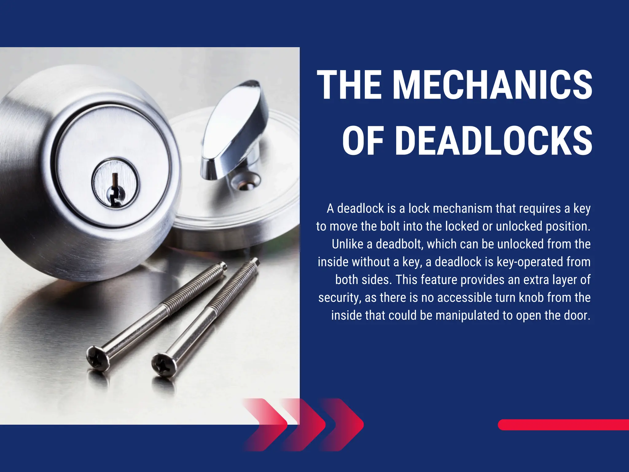 THE MECHANICS
OF DEADLOCKS
A deadlock is a lock mechanism that requires a key
to move the bolt into the locked or unlocked position.
Unlike a deadbolt, which can be unlocked from the
inside without a key, a deadlock is key-operated from
both sides. This feature provides an extra layer of
security, as there is no accessible turn knob from the
inside that could be manipulated to open the door.
 