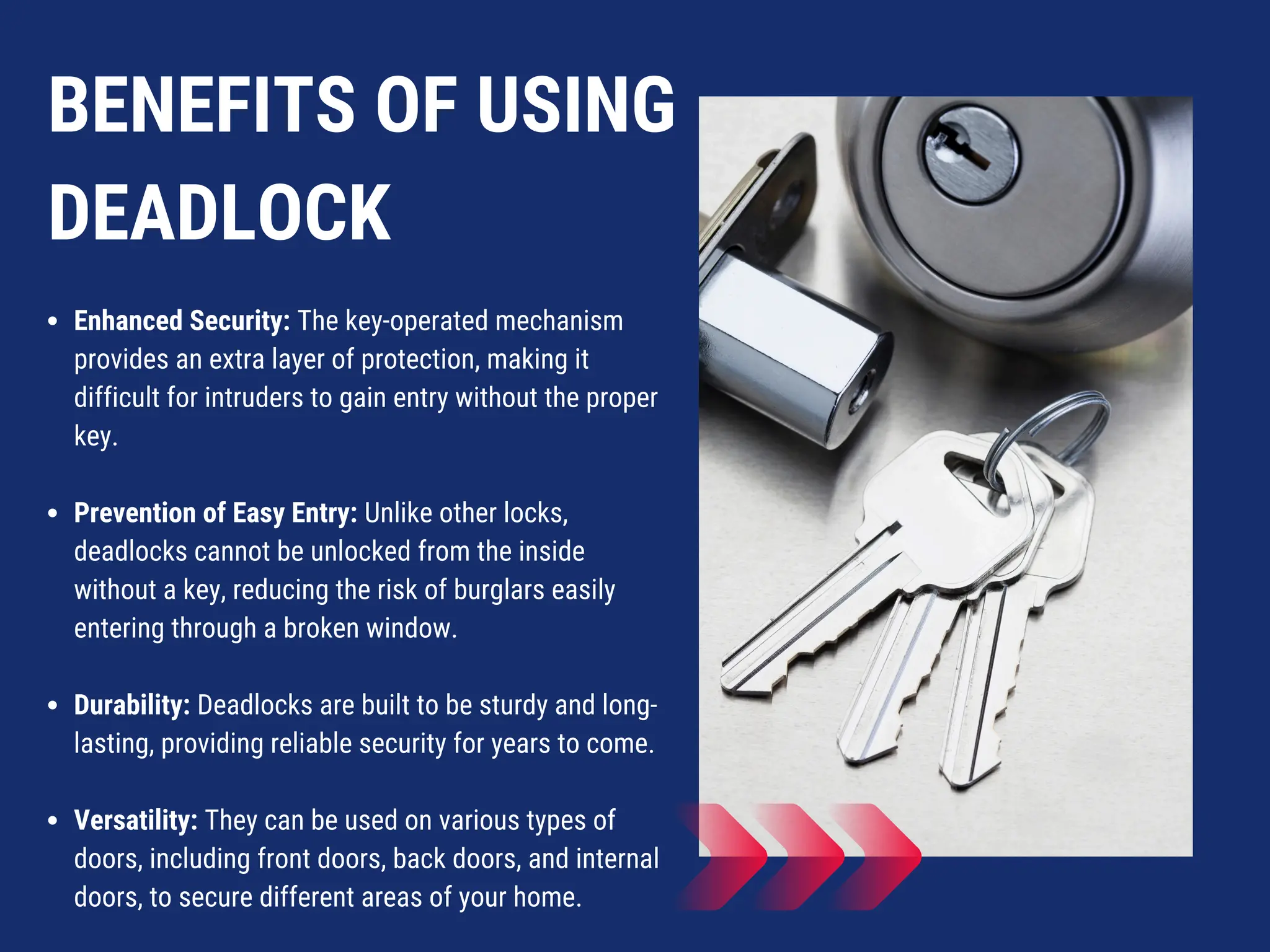 BENEFITS OF USING
DEADLOCK
Enhanced Security: The key-operated mechanism
provides an extra layer of protection, making it
difficult for intruders to gain entry without the proper
key.
Prevention of Easy Entry: Unlike other locks,
deadlocks cannot be unlocked from the inside
without a key, reducing the risk of burglars easily
entering through a broken window.
Durability: Deadlocks are built to be sturdy and long-
lasting, providing reliable security for years to come.
Versatility: They can be used on various types of
doors, including front doors, back doors, and internal
doors, to secure different areas of your home.
 