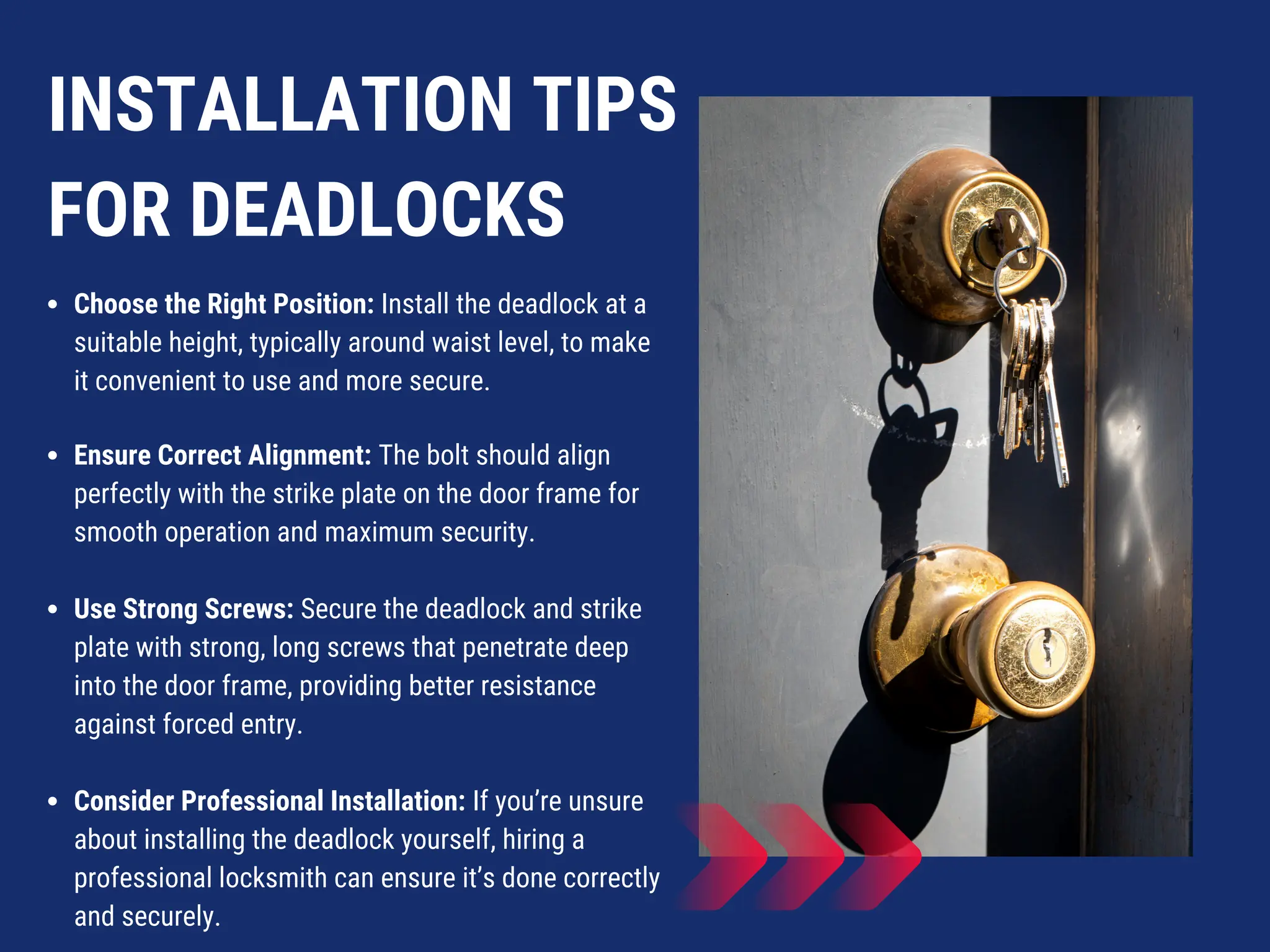 INSTALLATION TIPS
FOR DEADLOCKS
Choose the Right Position: Install the deadlock at a
suitable height, typically around waist level, to make
it convenient to use and more secure.
Ensure Correct Alignment: The bolt should align
perfectly with the strike plate on the door frame for
smooth operation and maximum security.
Use Strong Screws: Secure the deadlock and strike
plate with strong, long screws that penetrate deep
into the door frame, providing better resistance
against forced entry.
Consider Professional Installation: If you’re unsure
about installing the deadlock yourself, hiring a
professional locksmith can ensure it’s done correctly
and securely.
 