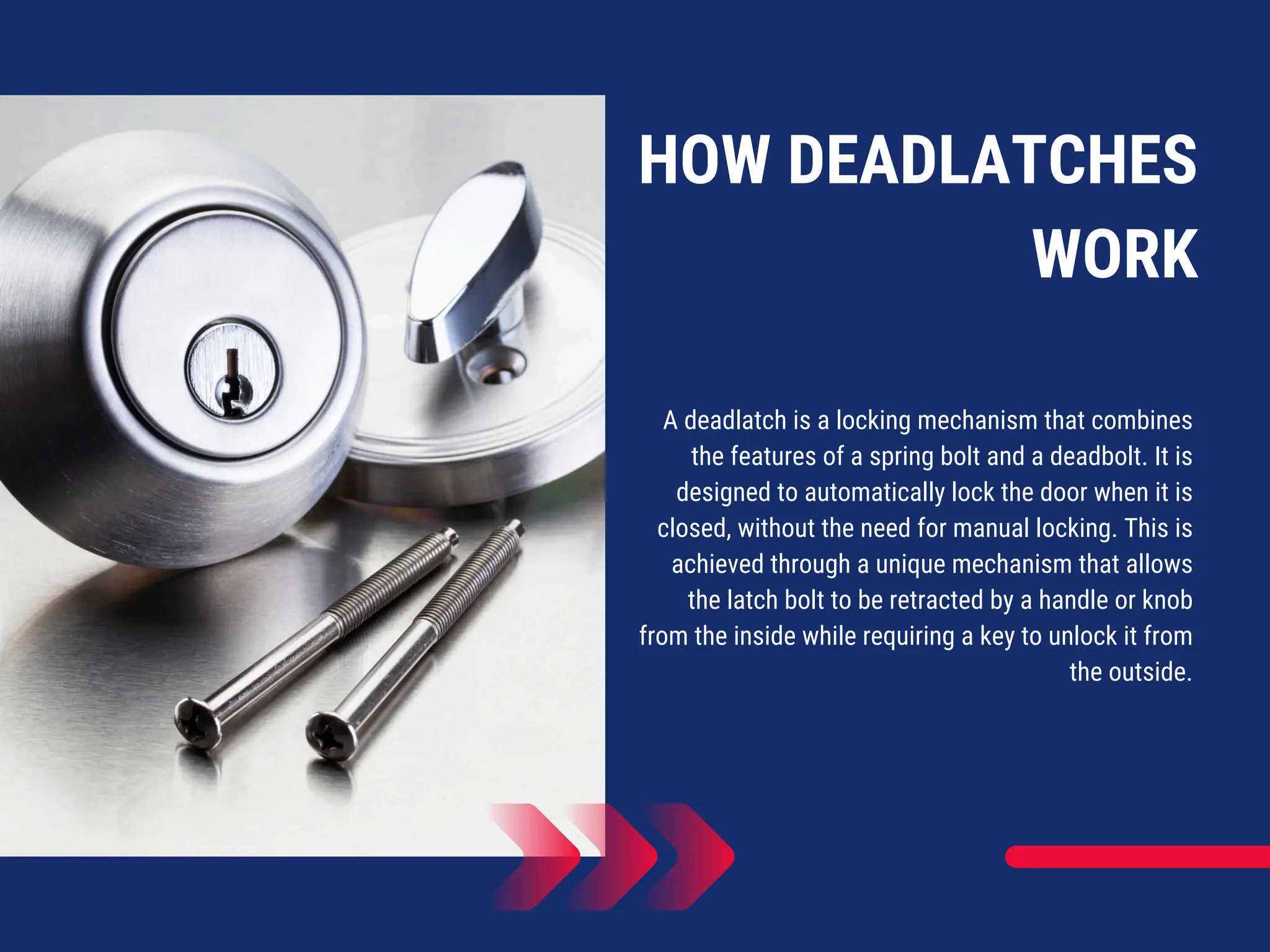 HOW DEADLATCHES
WORK
A deadlatch is a locking mechanism that combines
the features of a spring bolt and a deadbolt. It is
designed to automatically lock the door when it is
closed, without the need for manual locking. This is
achieved through a unique mechanism that allows
the latch bolt to be retracted by a handle or knob
from the inside while requiring a key to unlock it from
the outside.
 