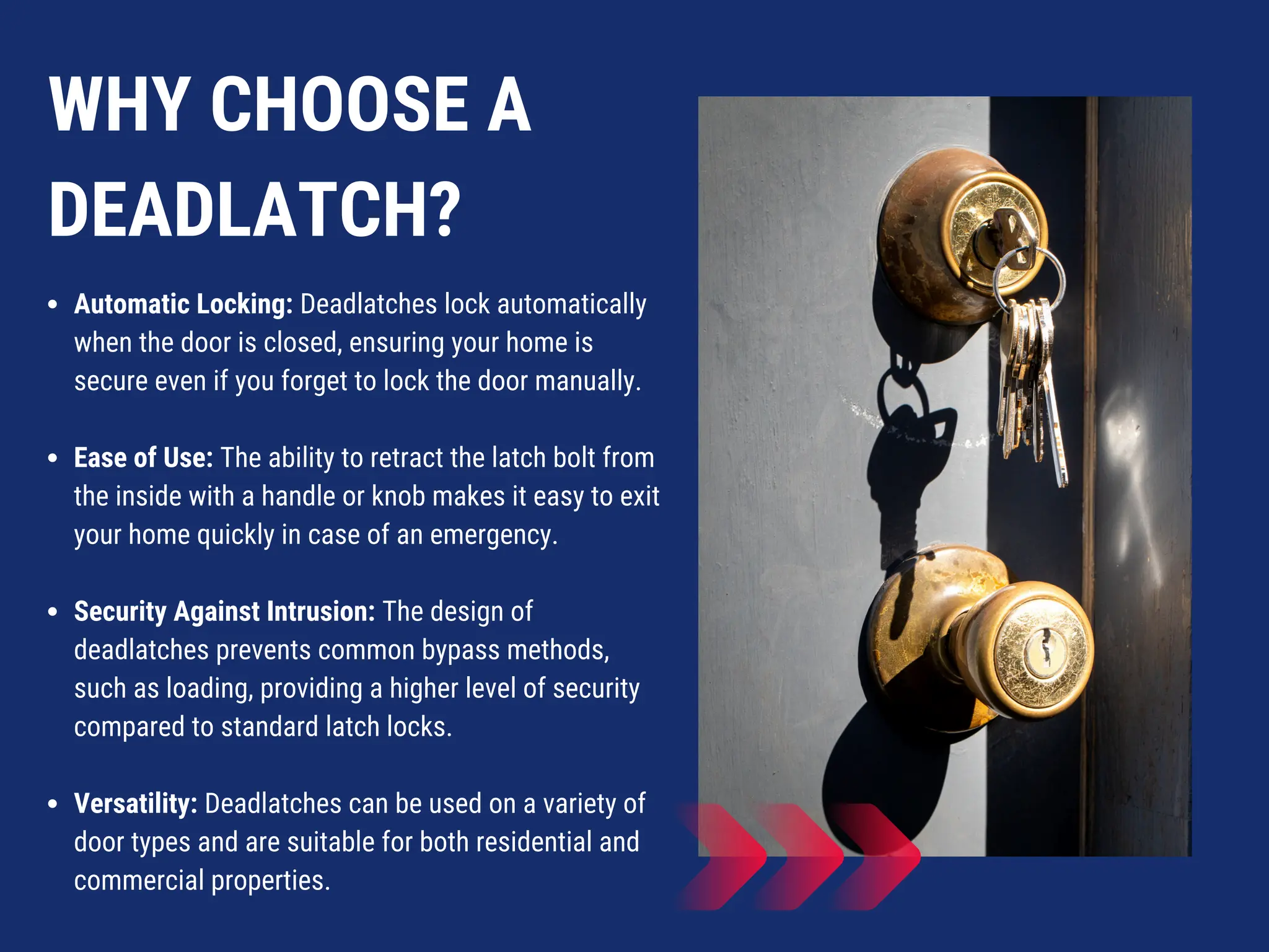 WHY CHOOSE A
DEADLATCH?
Automatic Locking: Deadlatches lock automatically
when the door is closed, ensuring your home is
secure even if you forget to lock the door manually.
Ease of Use: The ability to retract the latch bolt from
the inside with a handle or knob makes it easy to exit
your home quickly in case of an emergency.
Security Against Intrusion: The design of
deadlatches prevents common bypass methods,
such as loading, providing a higher level of security
compared to standard latch locks.
Versatility: Deadlatches can be used on a variety of
door types and are suitable for both residential and
commercial properties.
 