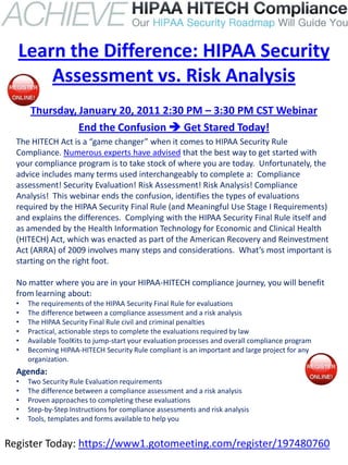 Learn the Difference: HIPAA Security
      Assessment vs. Risk Analysis
      Thursday, January 20, 2011 2:30 PM – 3:30 PM CST Webinar
                End the Confusion  Get Stared Today!
  The HITECH Act is a “game changer” when it comes to HIPAA Security Rule
  Compliance. Numerous experts have advised that the best way to get started with
  your compliance program is to take stock of where you are today. Unfortunately, the
  advice includes many terms used interchangeably to complete a: Compliance
  assessment! Security Evaluation! Risk Assessment! Risk Analysis! Compliance
  Analysis! This webinar ends the confusion, identifies the types of evaluations
  required by the HIPAA Security Final Rule (and Meaningful Use Stage I Requirements)
  and explains the differences. Complying with the HIPAA Security Final Rule itself and
  as amended by the Health Information Technology for Economic and Clinical Health
  (HITECH) Act, which was enacted as part of the American Recovery and Reinvestment
  Act (ARRA) of 2009 involves many steps and considerations. What’s most important is
  starting on the right foot.

  No matter where you are in your HIPAA-HITECH compliance journey, you will benefit
  from learning about:
  •   The requirements of the HIPAA Security Final Rule for evaluations
  •   The difference between a compliance assessment and a risk analysis
  •   The HIPAA Security Final Rule civil and criminal penalties
  •   Practical, actionable steps to complete the evaluations required by law
  •   Available ToolKits to jump-start your evaluation processes and overall compliance program
  •   Becoming HIPAA-HITECH Security Rule compliant is an important and large project for any
      organization.
  Agenda:
  •   Two Security Rule Evaluation requirements
  •   The difference between a compliance assessment and a risk analysis
  •   Proven approaches to completing these evaluations
  •   Step-by-Step Instructions for compliance assessments and risk analysis
  •   Tools, templates and forms available to help you


Register Today: https://www1.gotomeeting.com/register/197480760
 