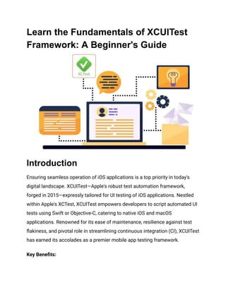 Learn the Fundamentals of XCUITest
Framework: A Beginner's Guide
Introduction
Ensuring seamless operation of iOS applications is a top priority in today's
digital landscape. XCUITest—Apple's robust test automation framework,
forged in 2015—expressly tailored for UI testing of iOS applications. Nestled
within Apple's XCTest, XCUITest empowers developers to script automated UI
tests using Swift or Objective-C, catering to native iOS and macOS
applications. Renowned for its ease of maintenance, resilience against test
flakiness, and pivotal role in streamlining continuous integration (CI), XCUITest
has earned its accolades as a premier mobile app testing framework.
Key Benefits:
 