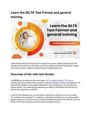 Learn the IELTS Test Format and general
training.
Understanding the IELTS test format is essential for success. Before attempting the ielts
test get aware of its format. We’ll take you into the details of the IELTS test format, indeed,
we provide valuable insights and tips to help you prepare effectively.
Overview of the ielts test format.
The IELTS test is divided into two main types: IELTS Academic and IELTS General
Training. Each test consists of four sections: Listening, Reading, Writing, and Speaking. The
listening test includes a conversation between up to four people set in an educational or
training context. The speaking test assesses your ability to understand and respond to a
point of view, argument, or problem.
In part 2 of the speaking test, you are asked to talk about a topic for one to two minutes.
The questions may be based on a diagram or information provided, and you will be asked
general questions on the same topic. An IELTS-certificated examiner from IDP IELTS or the
British Council will evaluate your performance throughout the test.
 