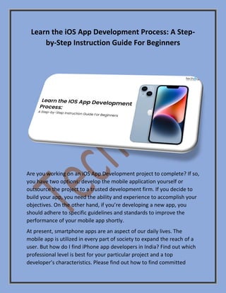 Learn the iOS App Development Process: A Step-
by-Step Instruction Guide For Beginners
Are you working on an iOS App Development project to complete? If so,
you have two options: develop the mobile application yourself or
outsource the project to a trusted development firm. If you decide to
build your app, you need the ability and experience to accomplish your
objectives. On the other hand, if you’re developing a new app, you
should adhere to specific guidelines and standards to improve the
performance of your mobile app shortly.
At present, smartphone apps are an aspect of our daily lives. The
mobile app is utilized in every part of society to expand the reach of a
user. But how do I find iPhone app developers in India? Find out which
professional level is best for your particular project and a top
developer’s characteristics. Please find out how to find committed
 