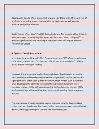 Additionally, Google offers a variety of resources for those with different levels of
proficiency, including layouts that are ideal for beginners, as well as more
intricate designs for advanced.
Apple instead offers its API, SwiftUI Design tools, and Storyboards within Xcode to
assist developers in designing their app’s user interface. Since coding on iOS is
more straightforward, one could argue that Apple does not require as many
resources as Google
4. Open vs. Closed-Source Code
In contrast to Android, which offers “open source code,” iOS offers closed source
code, often referred to as “proprietary code. Closed source code isn’t publicly
accessible for viewing or reading.
However, the open-source model of Android allows developers to access the
source code for mobile OSes and will enable programmers to alter and modify
significant parts of the code at their discretion. Open models such as Android
offer developers the ability to customize their apps and implement more
extensive changes to the software, impacting the fundamental features of the
application in line with what they want to accomplish during the development
process.
The open-source Android operating system primarily benefits device makers
rather than app developers. The reason is that the manufacturer can modify their
devices, while app developers can only see their interactions.
 
