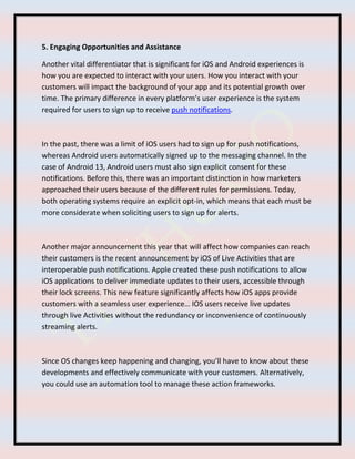 5. Engaging Opportunities and Assistance
Another vital differentiator that is significant for iOS and Android experiences is
how you are expected to interact with your users. How you interact with your
customers will impact the background of your app and its potential growth over
time. The primary difference in every platform’s user experience is the system
required for users to sign up to receive push notifications.
In the past, there was a limit of iOS users had to sign up for push notifications,
whereas Android users automatically signed up to the messaging channel. In the
case of Android 13, Android users must also sign explicit consent for these
notifications. Before this, there was an important distinction in how marketers
approached their users because of the different rules for permissions. Today,
both operating systems require an explicit opt-in, which means that each must be
more considerate when soliciting users to sign up for alerts.
Another major announcement this year that will affect how companies can reach
their customers is the recent announcement by iOS of Live Activities that are
interoperable push notifications. Apple created these push notifications to allow
iOS applications to deliver immediate updates to their users, accessible through
their lock screens. This new feature significantly affects how iOS apps provide
customers with a seamless user experience… IOS users receive live updates
through live Activities without the redundancy or inconvenience of continuously
streaming alerts.
Since OS changes keep happening and changing, you’ll have to know about these
developments and effectively communicate with your customers. Alternatively,
you could use an automation tool to manage these action frameworks.
 