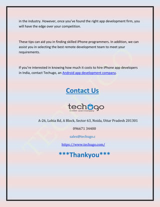 in the industry. However, once you’ve found the right app development firm, you
will have the edge over your competition.
These tips can aid you in finding skilled iPhone programmers. In addition, we can
assist you in selecting the best remote development team to meet your
requirements.
If you’re interested in knowing how much it costs to hire iPhone app developers
in India, contact Techugo, an Android app development company.
Contact Us
A-26, Lohia Rd, A Block, Sector 63, Noida, Uttar Pradesh 201301
096671 34400
sales@techugo.c
https://www.techugo.com/
***Thankyou***
 