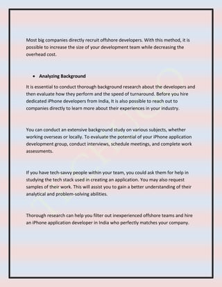 Most big companies directly recruit offshore developers. With this method, it is
possible to increase the size of your development team while decreasing the
overhead cost.
 Analyzing Background
It is essential to conduct thorough background research about the developers and
then evaluate how they perform and the speed of turnaround. Before you hire
dedicated iPhone developers from India, It is also possible to reach out to
companies directly to learn more about their experiences in your industry.
You can conduct an extensive background study on various subjects, whether
working overseas or locally. To evaluate the potential of your iPhone application
development group, conduct interviews, schedule meetings, and complete work
assessments.
If you have tech-savvy people within your team, you could ask them for help in
studying the tech stack used in creating an application. You may also request
samples of their work. This will assist you to gain a better understanding of their
analytical and problem-solving abilities.
Thorough research can help you filter out inexperienced offshore teams and hire
an iPhone application developer in India who perfectly matches your company.
 
