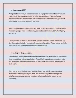  Features and RFP
Alongside the request, it is also necessary to engage developers to assist you in
creating the features you require to build your application. Some offshore
developers excel in development better than others. In this situation, you must
submit your needs and seek their opinions.
Most offshore development teams will need a complete description of the app’s
functions (google maps social sharing, account establishment, CDN, Third-party
API, etc. ).
Once you have shared the information, you will receive a proposal from iOS app
developers that includes costs, timelines, and deliverables. This proposal can help
you find the iOS development team you’re looking for.
 A Step-by-Step Approach
Find offshore teams prepared to implement the basis of milestones to reduce the
time needed to create an application. This will allow you to work together with
iOS developers on milestones specific to their work and monitor the progress of
their work.
They can be hired for long-term projects if they can quickly meet these tiny
milestones. Initially, please give them the responsibility of developing basic
wireframes and designs to increase their efficiency (building blocks for the
software).
 