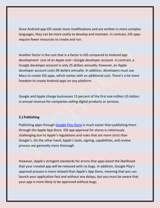 Since Android app iOS needs more modifications and are written in more complex
languages, they can be more costly to develop and maintain. In contrast, iOS apps
require fewer resources to create and run.
Another factor is the cost that is a factor in iOS compared to Android app
development cost of an Apple and—Google developer account. In contrast, a
Google developer account is only 25 dollars annually; however, an Apple
developer account costs 99 dollars annually. In addition, developers must use
Macs to create iOS apps, which comes with an additional cost. There’s a lot more
freedom to create Android apps on any platform.
Google and Apple charge businesses 15 percent of the first one million US dollars
in annual revenue for companies selling digital products or services.
2.) Publishing
Publishing apps through Google Play Store is much easier than publishing them
through the Apple App Store. iOS app approval for stores is notoriously
challenging due to Apple’s regulations and rules that are more strict than
Google’s. On the other hand, Apple’s tools, signing, capabilities, and review
process are generally more thorough.
However, Apple’s stringent standards for errors-free apps boost the likelihood
that your created app will be released with no bugs. In addition, Google Play’s
approval process is more relaxed than Apple’s App Store, meaning that you can
launch your application fast and without any delays, but you must be aware that
your app is more likely to be approved without bugs.
 